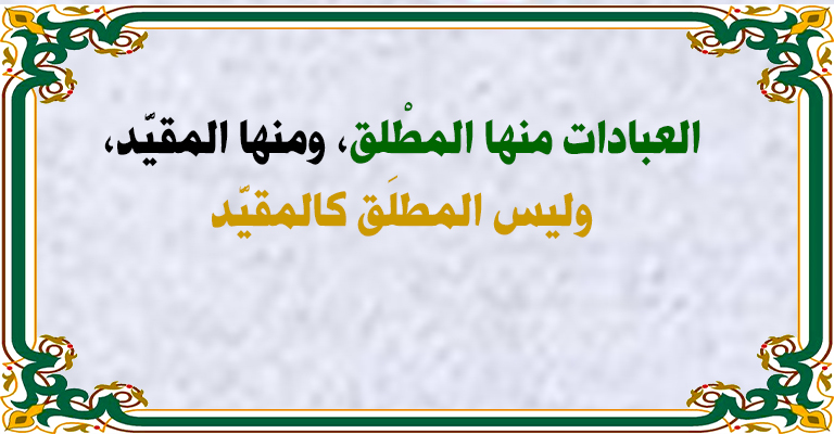 العبادات منها المطْلق، ومنها المقيَّد، وليس المطلَق كالمقيَّد